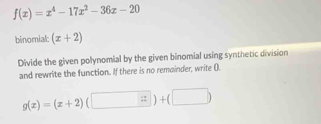 $f(x) = x^4 - 17x^2 - 36x - 20$\nbinomial: $(x + 2)$\ndivide the given polynomial by the given binomial using synthetic division and rewrite the function. if there is no remainder, write 0.\n$g(x) = (x + 2)(\\quad)+(\\quad)$