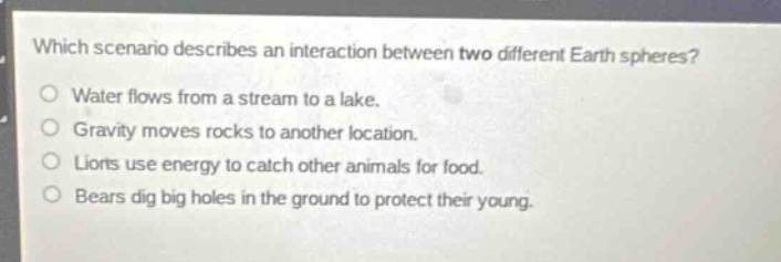 which scenario describes an interaction between two different earth spheres?water flows from a stream to a lake.gravity moves rocks to another location.lions use energy to catch other animals for food.bears dig big holes in the ground to protect their young.