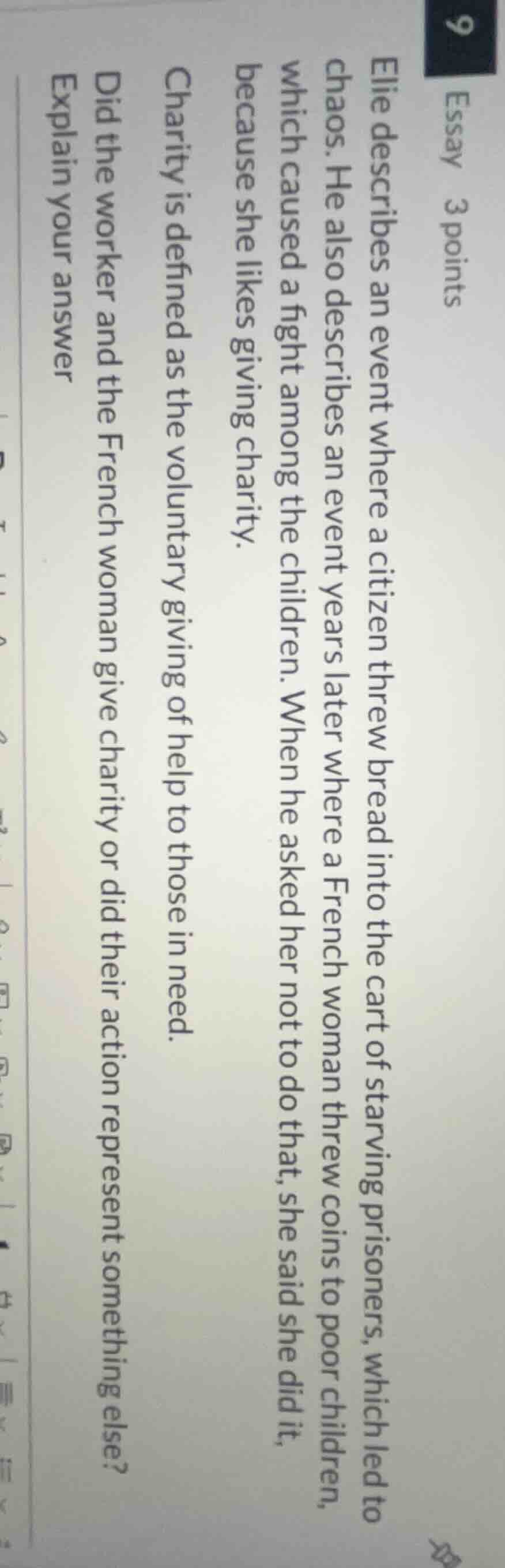 9 essay 3 points\nelie describes an event where a citizen threw bread into the cart of starving prisoners, which led to chaos. he also describes an event years later where a french woman threw coins to poor children, which caused a fight among the children. when he asked her not to do that, she said she did it, because she likes giving charity.\ncharity is defined as the voluntary giving of help to those in need.\ndid the worker and the french woman give charity or did their action represent something else?\nexplain your answer