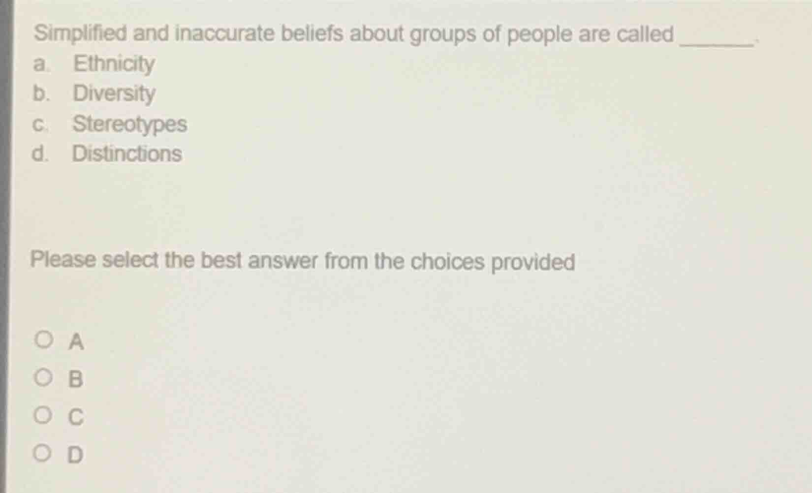 simplified and inaccurate beliefs about groups of people are called ______.\na. ethnicity\nb. diversity\nc. stereotypes\nd. distinctions\nplease select the best answer from the choices provided\n○ a\n○ b\n○ c\n○ d