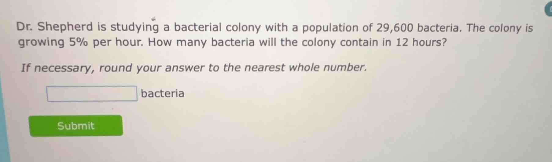 dr. shepherd is studying a bacterial colony with a population of 29,600 bacteria. the colony is growing 5% per hour. how many bacteria will the colony contain in 12 hours?\nif necessary, round your answer to the nearest whole number.\n_______ bacteria