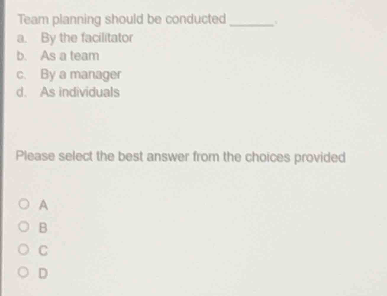 team planning should be conducted ______.\na. by the facilitator\nb. as a team\nc. by a manager\nd. as individuals\n\nplease select the best answer from the choices provided\n\n○ a\n○ b\n○ c\n○ d