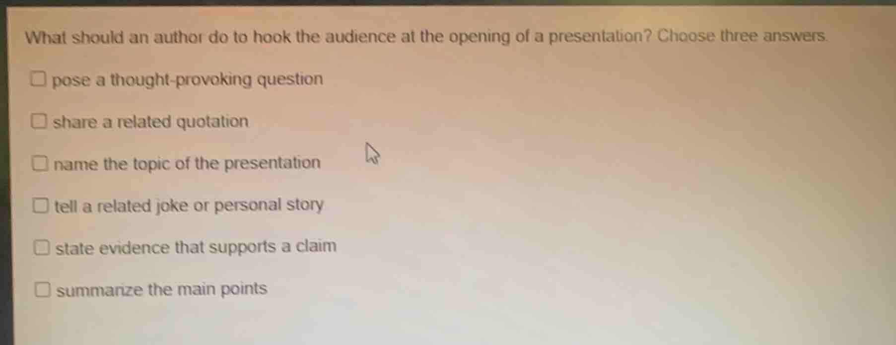 what should an author do to hook the audience at the opening of a presentation? choose three answers.\n□ pose a thought-provoking question\n□ share a related quotation\n□ name the topic of the presentation\n□ tell a related joke or personal story\n□ state evidence that supports a claim\n□ summarize the main points