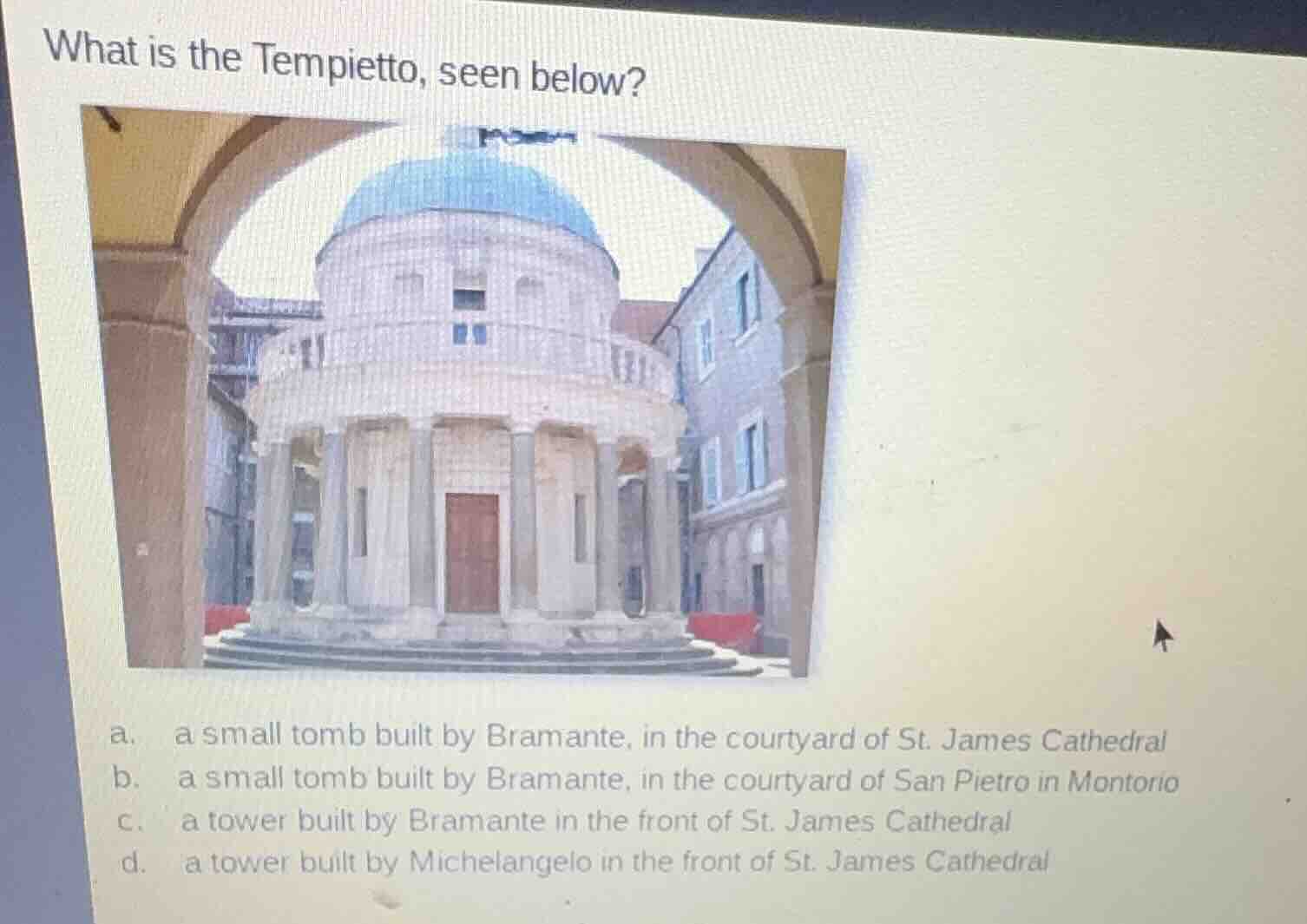 what is the tempietto, seen below?\na. a small tomb built by bramante, in the courtyard of st. james cathedral\nb. a small tomb built by bramante, in the courtyard of san pietro in montorio\nc. a tower built by bramante in the front of st. james cathedral\nd. a tower built by michelangelo in the front of st. james cathedral