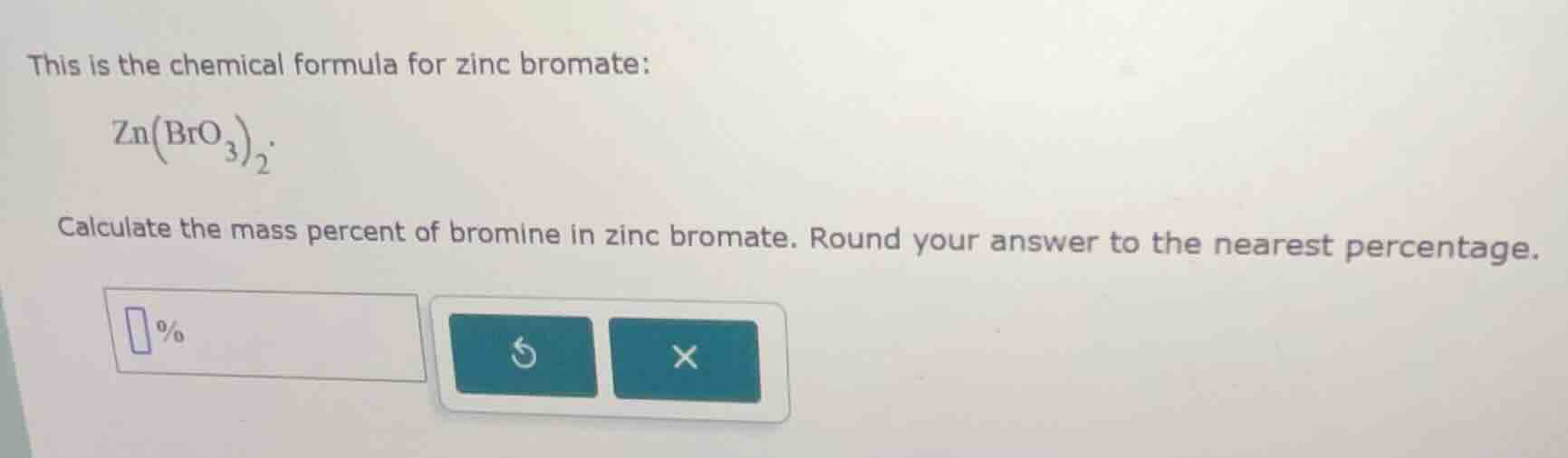 this is the chemical formula for zinc bromate: $\text{zn(bro}_3\text{)}_2$. calculate the mass percent of bromine in zinc bromate. round your answer to the nearest percentage. %