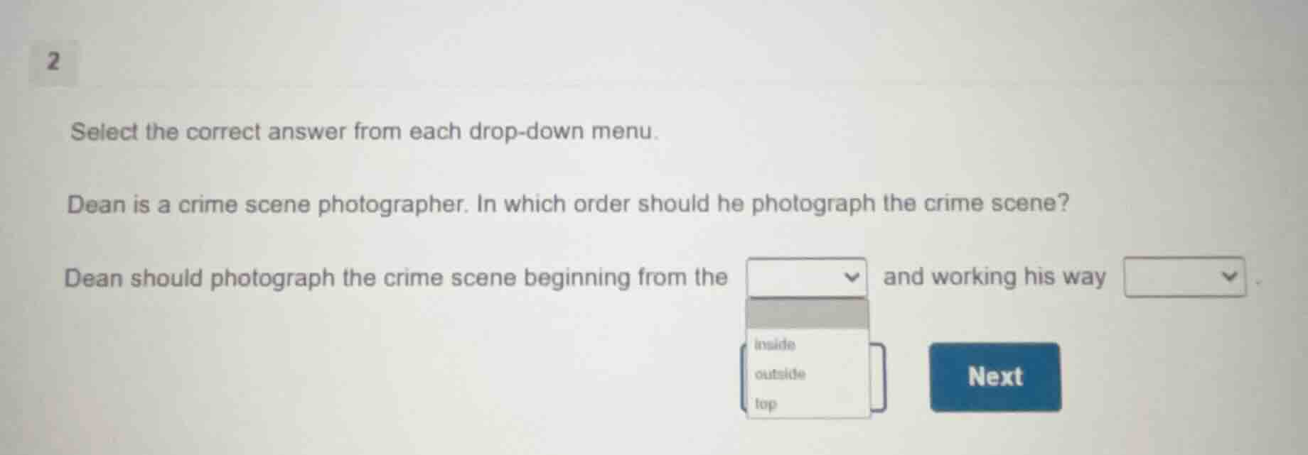 2\nselect the correct answer from each drop-down menu.\ndean is a crime scene photographer. in which order should he photograph the crime scene?\ndean should photograph the crime scene beginning from the and working his way \ninside\noutside\ntop\nnext