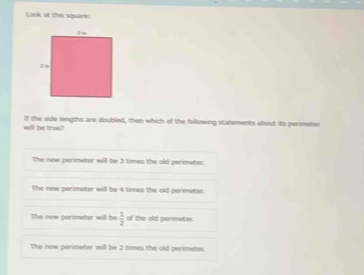 look at this square:\n\nif the side lengths are doubled, then which of the following statements about its perimeter will be true?\n\nthe new perimeter will be 3 times the old perimeter.\nthe new perimeter will be 4 times the old perimeter.\nthe new perimeter will be $\frac{1}{2}$ of the old perimeter.\nthe new perimeter will be 2 times the old perimeter.