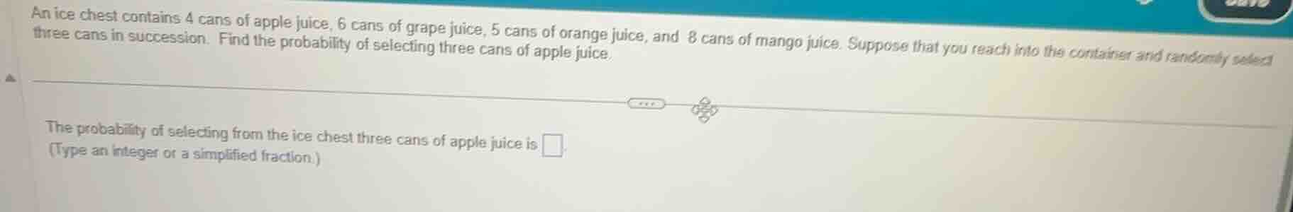 an ice chest contains 4 cans of apple juice, 6 cans of grape juice, 5 cans of orange juice, and 8 cans of mango juice. suppose that you reach into the container and randomly select three cans in succession. find the probability of selecting three cans of apple juice.\n\nthe probability of selecting from the ice chest three cans of apple juice is \n(type an integer or a simplified fraction.)