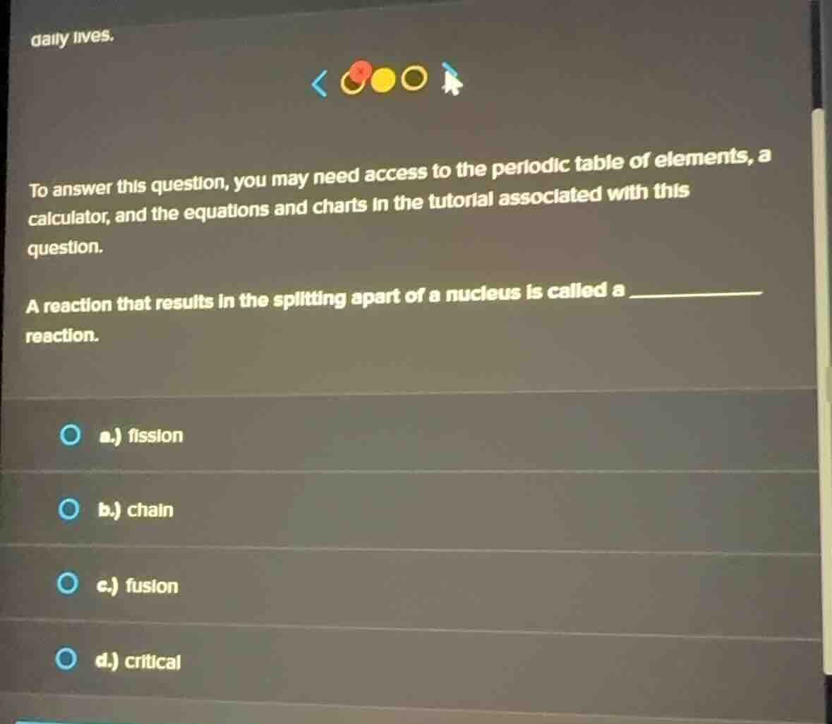 daily lives.\nto answer this question, you may need access to the periodic table of elements, a calculator, and the equations and charts in the tutorial associated with this question.\na reaction that results in the splitting apart of a nucleus is called a ________ reaction.\na.) fission\nb.) chain\nc.) fusion\nd.) critical