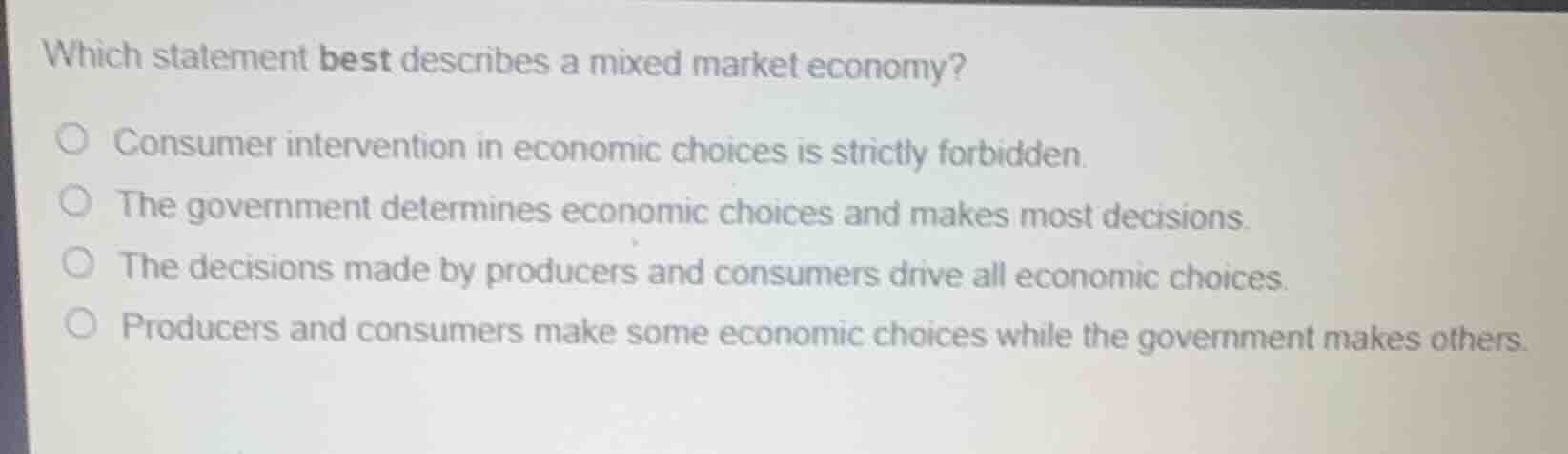 which statement best describes a mixed market economy?○ consumer intervention in economic choices is strictly forbidden.○ the government determines economic choices and makes most decisions.○ the decisions made by producers and consumers drive all economic choices.○ producers and consumers make some economic choices while the government makes others.