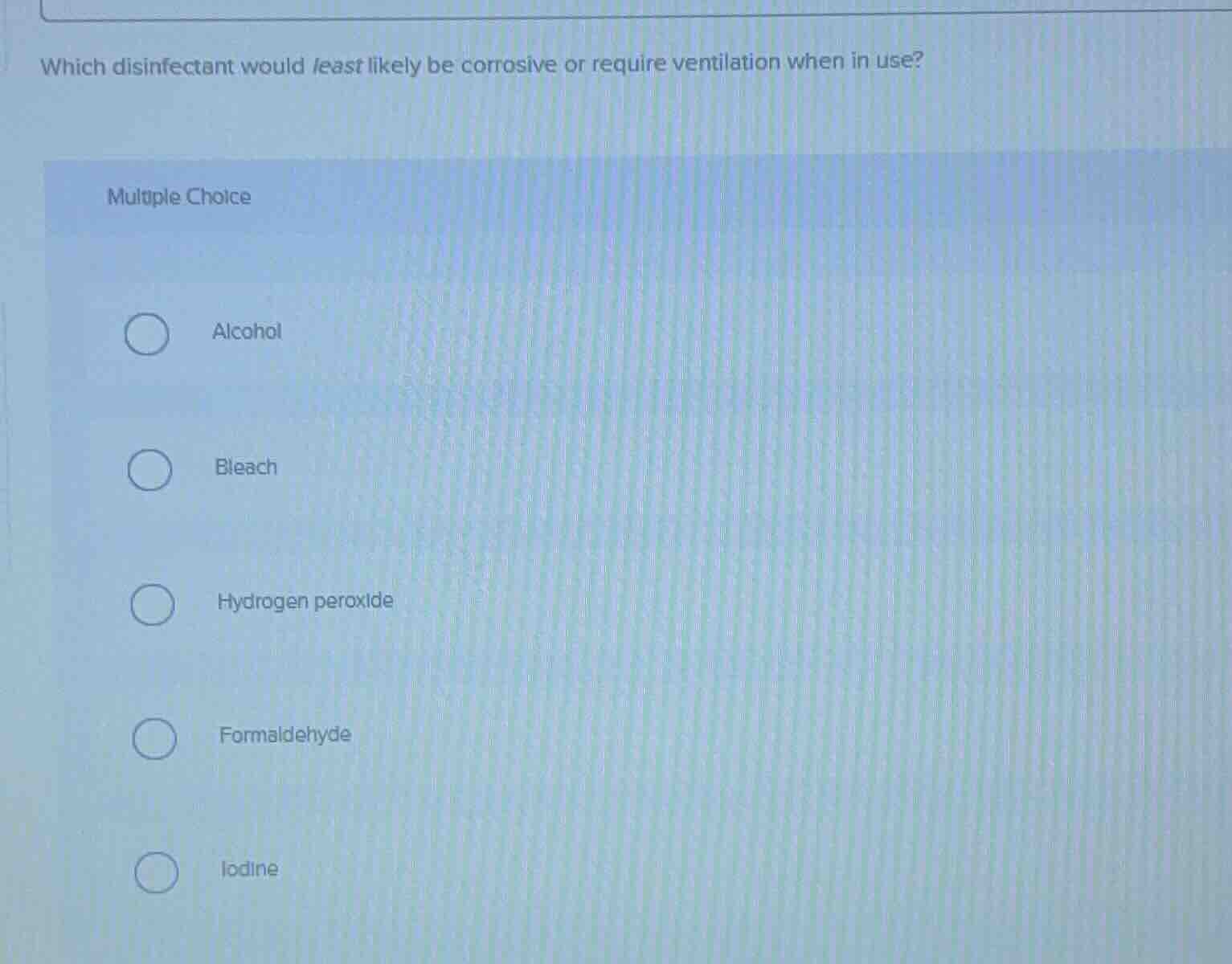which disinfectant would least likely be corrosive or require ventilation when in use?\nmultiple choice\nalcohol\nbleach\nhydrogen peroxide\nformaldehyde\niodine