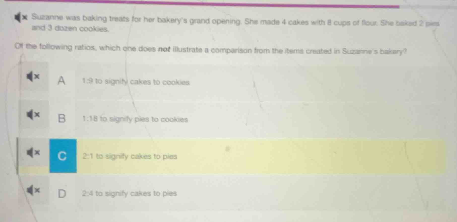suzanne was baking treats for her bakerys grand opening. she made 4 cakes with 8 cups of flour. she baked 2 pies and 3 dozen cookies.\nof the following ratios, which one does not illustrate a comparison from the items created in suzannes bakery?\na 1:9 to signify cakes to cookies\nb 1:18 to signify pies to cookies\nc 2:1 to signify cakes to pies\nd 2:4 to signify cakes to pies