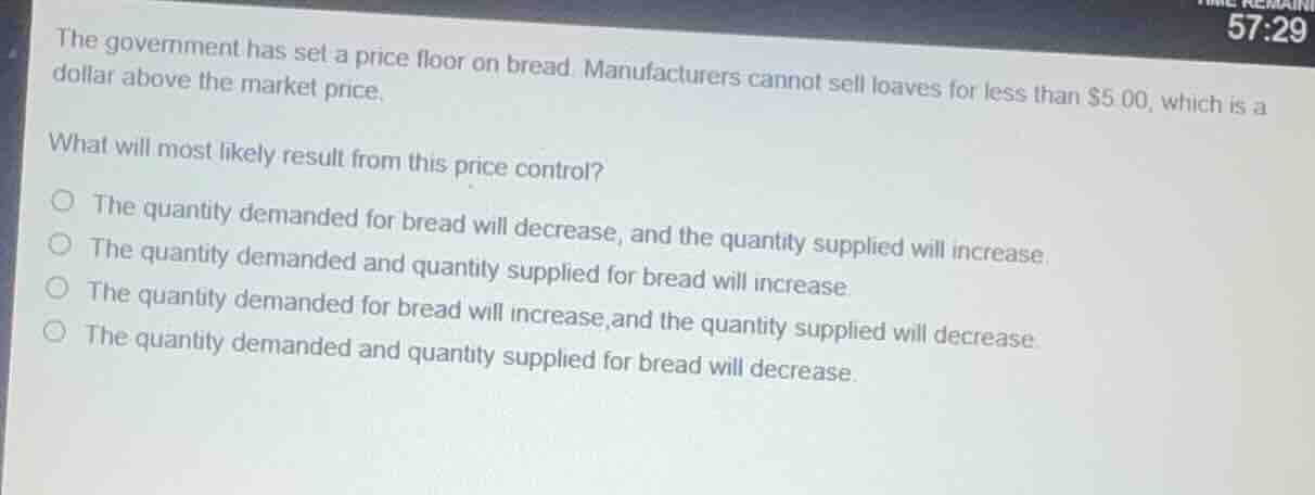 the government has set a price floor on bread. manufacturers cannot sell loaves for less than $5.00, which is a dollar above the market price.\nwhat will most likely result from this price control?\n○ the quantity demanded for bread will decrease, and the quantity supplied will increase.\n○ the quantity demanded and quantity supplied for bread will increase.\n○ the quantity demanded for bread will increase,and the quantity supplied will decrease.\n○ the quantity demanded and quantity supplied for bread will decrease.
