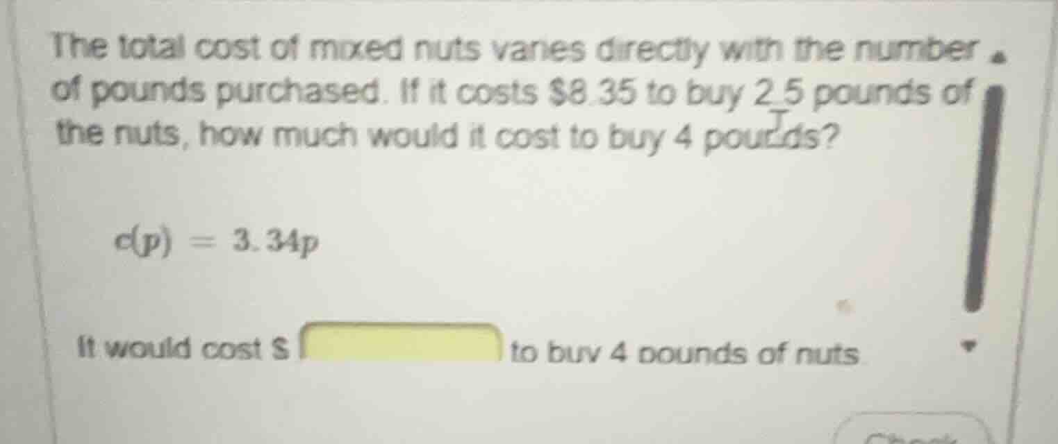 the total cost of mixed nuts varies directly with the number of pounds purchased. if it costs $8.35 to buy 2.5 pounds of the nuts, how much would it cost to buy 4 pounds?\n$c(p) = 3.34p$\nit would cost $______ to buy 4 pounds of nuts
