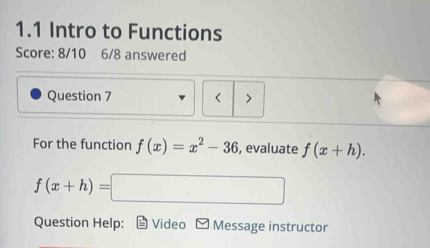 1.1 intro to functions\nscore: 8/10 6/8 answered\nquestion 7\nfor the function $f(x)=x^2 - 36$, evaluate $f(x+h)$.\n$f(x+h)=$\nquestion help: video message instructor