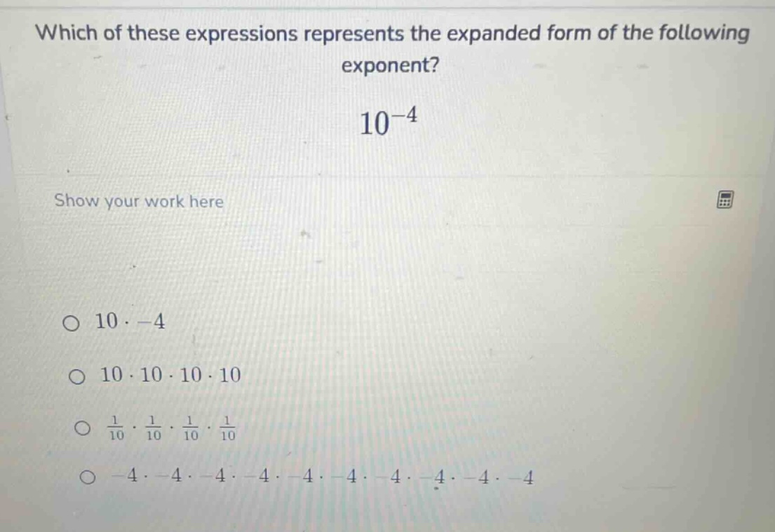 which of these expressions represents the expanded form of the following exponent?\n$10^{-4}$\nshow your work here\n$\bigcirc$ $10 cdot -4$\n$\bigcirc$ $10 cdot 10 cdot 10 cdot 10$\n$\bigcirc$ $\frac{1}{10} cdot \frac{1}{10} cdot \frac{1}{10} cdot \frac{1}{10}$\n$\bigcirc$ $-4 cdot -4 cdot -4 cdot -4 cdot -4 cdot -4 cdot -4 cdot -4 cdot -4 cdot -4$