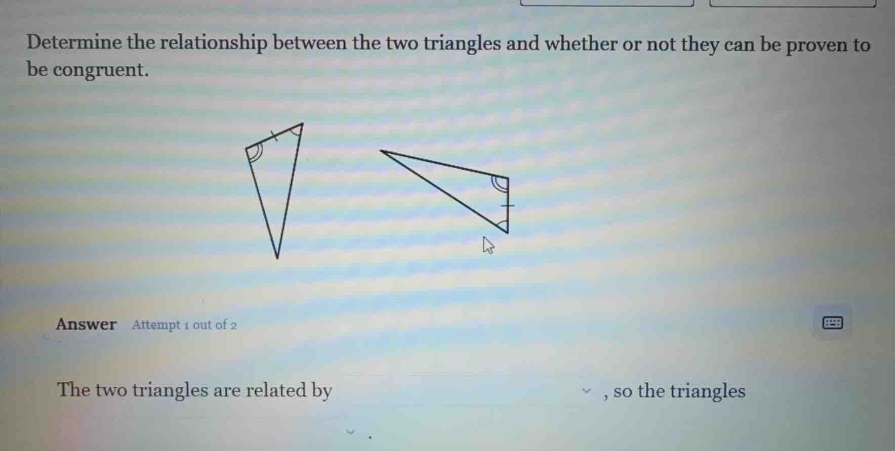 determine the relationship between the two triangles and whether or not they can be proven to be congruent.\nanswer attempt 1 out of 2\nthe two triangles are related by , so the triangles