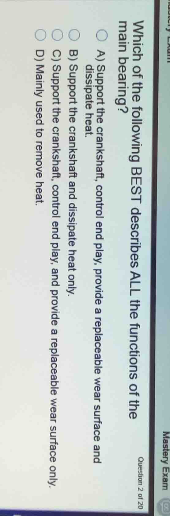 mastery exam\nquestion 2 of 20\nwhich of the following best describes all the functions of the main bearing?\na) support the crankshaft, control end play, provide a replaceable wear surface and dissipate heat.\nb) support the crankshaft and dissipate heat only.\nc) support the crankshaft, control end play, and provide a replaceable wear surface only.\nd) mainly used to remove heat.