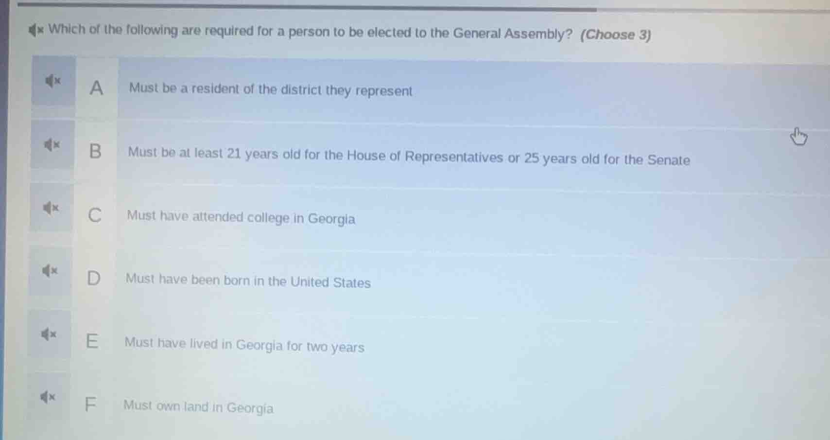 which of the following are required for a person to be elected to the general assembly? (choose 3)\na must be a resident of the district they represent\nb must be at least 21 years old for the house of representatives or 25 years old for the senate\nc must have attended college in georgia\nd must have been born in the united states\ne must have lived in georgia for two years\nf must own land in georgia