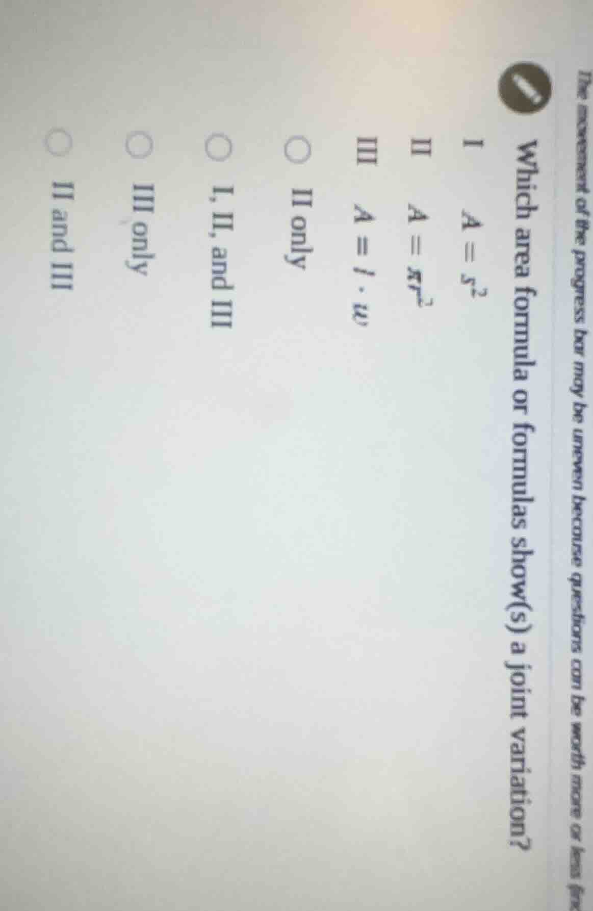 the movement of the progress bar may be uneven because questions can be worth more or less (incl\nwhich area formula or formulas show(s) a joint variation?\ni $a = s^{2}$\nii $a = \\pi r^{2}$\niii $a = l \\cdot w$\n$circ$ ii only\n$circ$ i, ii, and iii\n$circ$ iii only\n$circ$ ii and iii