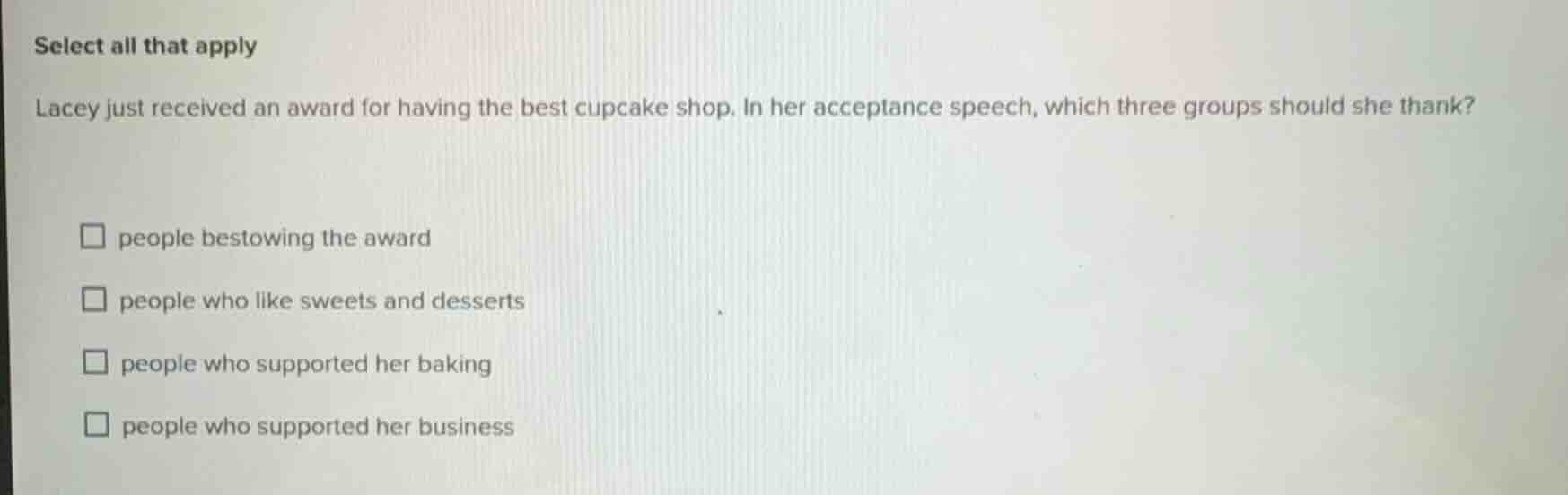 select all that apply\nlacey just received an award for having the best cupcake shop. in her acceptance speech, which three groups should she thank?\npeople bestowing the award\npeople who like sweets and desserts\npeople who supported her baking\npeople who supported her business