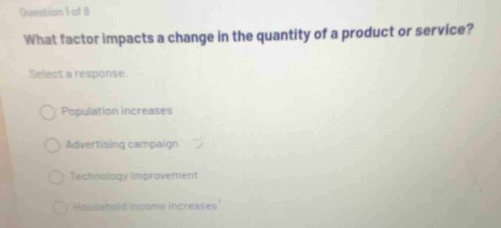 question 1 of 8\nwhat factor impacts a change in the quantity of a product or service?\nselect a response.\npopulation increases\nadvertising campaign\ntechnology improvement\nhousehold income increases
