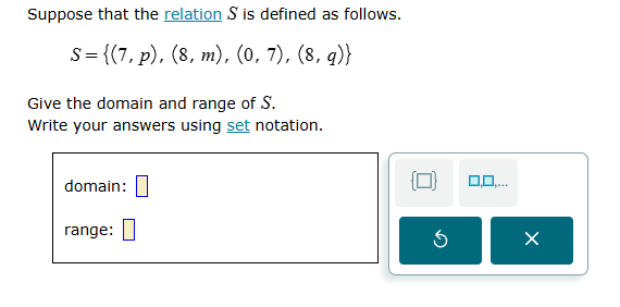 suppose that the relation $s$ is defined as follows.$s = \\{(7, p), (8, m), (0, 7), (8, q)\\}$give the domain and range of $s$.write your answers using set notation.domain: $square$range: $square$