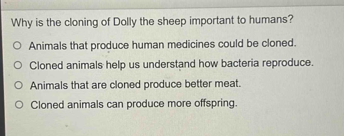 why is the cloning of dolly the sheep important to humans?\n○ animals that produce human medicines could be cloned.\n○ cloned animals help us understand how bacteria reproduce.\n○ animals that are cloned produce better meat.\n○ cloned animals can produce more offspring.