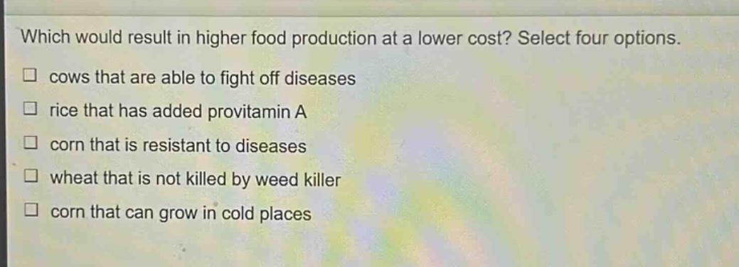 which would result in higher food production at a lower cost? select four options.\n□ cows that are able to fight off diseases\n□ rice that has added provitamin a\n□ corn that is resistant to diseases\n□ wheat that is not killed by weed killer\n□ corn that can grow in cold places