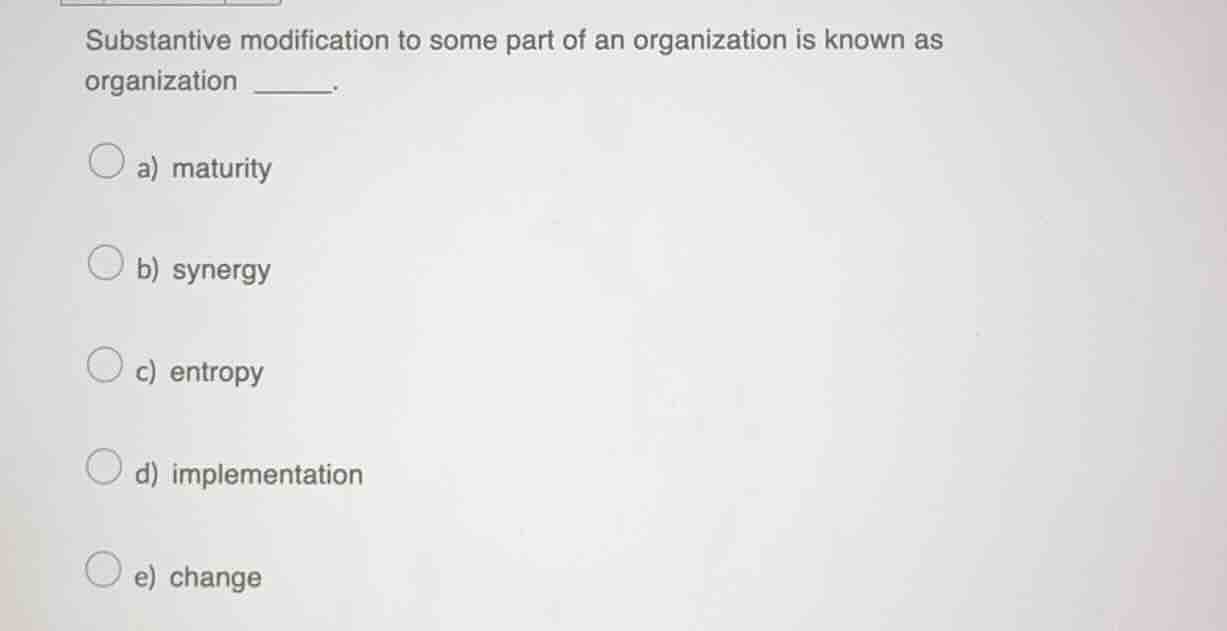 substantive modification to some part of an organization is known as organization ______.\na) maturity\nb) synergy\nc) entropy\nd) implementation\ne) change