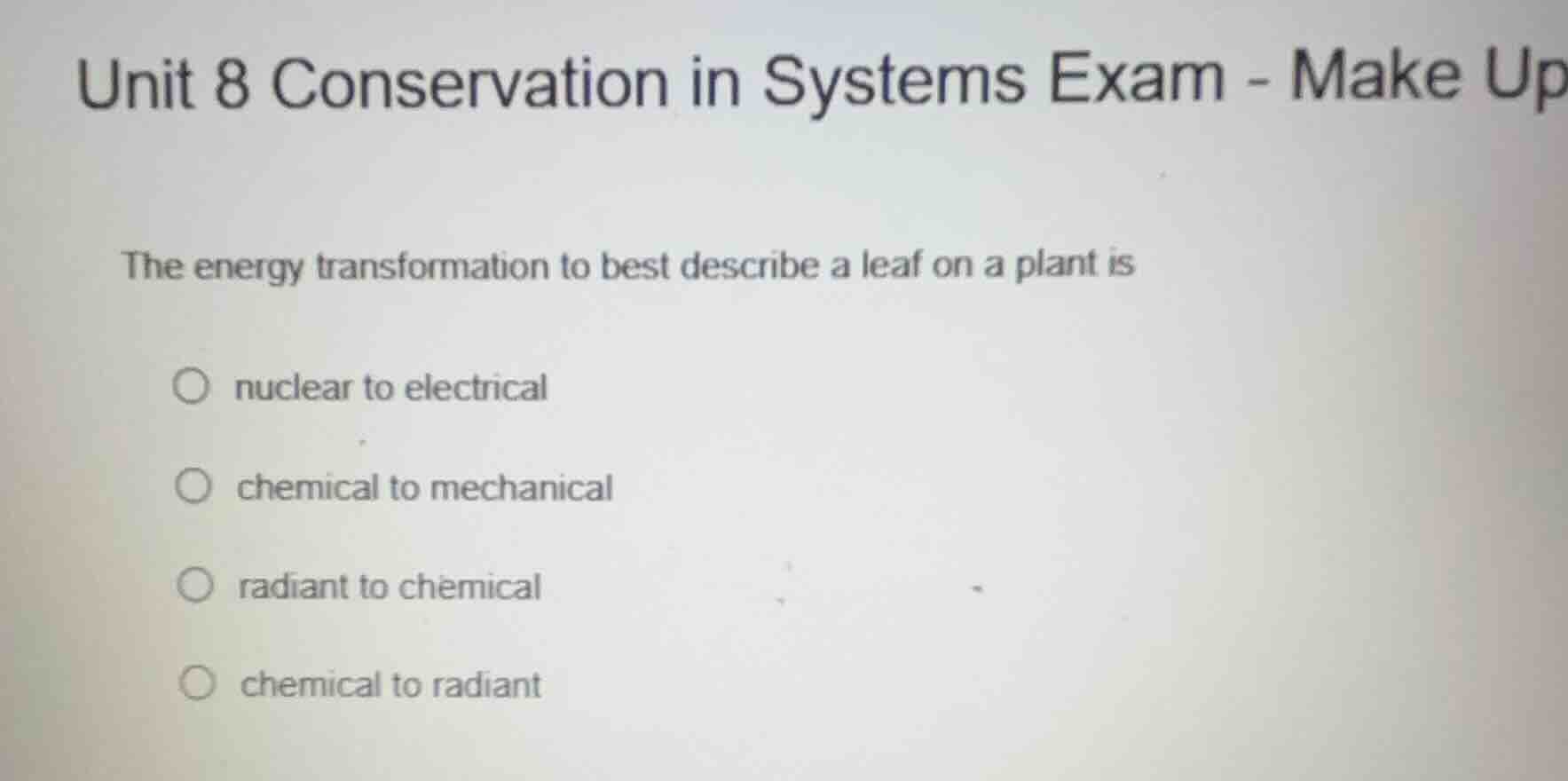 unit 8 conservation in systems exam - make up\nthe energy transformation to best describe a leaf on a plant is\n○ nuclear to electrical\n○ chemical to mechanical\n○ radiant to chemical\n○ chemical to radiant