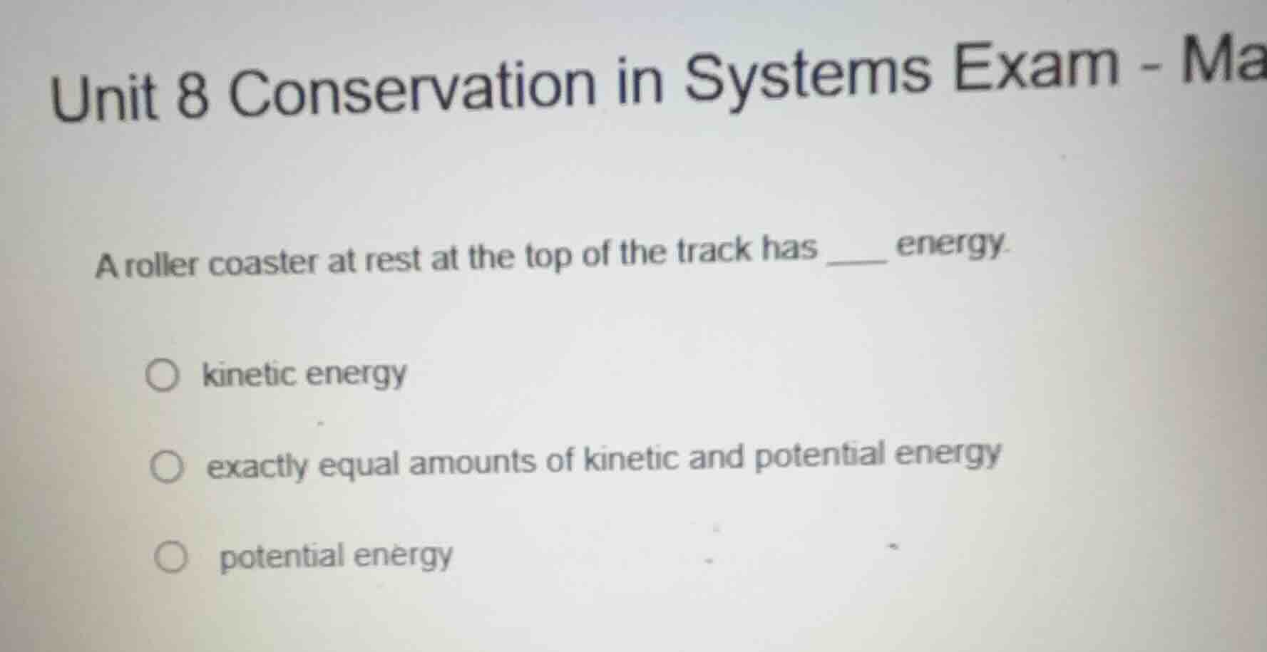 unit 8 conservation in systems exam - ma\na roller coaster at rest at the top of the track has ____ energy.\n○ kinetic energy\n○ exactly equal amounts of kinetic and potential energy\n○ potential energy