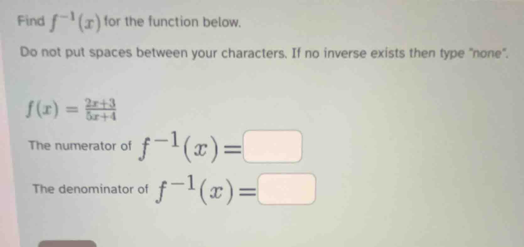 find $f^{-1}(x)$ for the function below.\ndo not put spaces between your characters. if no inverse exists then type \none\.\n$f(x)=\\frac{2x+3}{5x+4}$\nthe numerator of $f^{-1}(x)=$\nthe denominator of $f^{-1}(x)=$