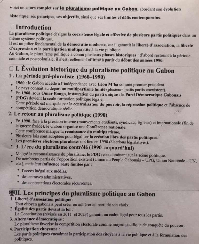 voici un cours complet sur le pluralisme politique au gabon, abordant son évolution historique, ses principes, ses objectifs, ainsi que ses limites et défis contemporains.\n\n□ introduction\nle pluralisme politique désigne la coexistence légale et effective de plusieurs partis politiques dans un même système politique.\nil est un pilier fondamental de la démocratie moderne, car il garantit la liberté dassociation, la liberté dexpression et la participation multipartite à la vie publique.\nau gabon, le pluralisme politique a connu plusieurs phases historiques : dabord restreint à la période coloniale et postcoloniale, il sest réellement affirmé à partir du début des années 1990.\n\n□ i. évolution historique du pluralisme politique au gabon\n1. la période pré-pluraliste (1960-1990)\n• 1960 : le gabon accède à lindépendance avec léon mba comme premier président.\n• le pays connaît au départ un multipartisme limité (plusieurs petits partis coexistent).\n• en 1968, sous omar bongo, instauration du parti unique : le parti démocratique gabonais (pdg) devient la seule formation politique légale.\n• cette période est marquée par la centralisation du pouvoir, la répression politique et labsence de compétition démocratique réelle.\n2. le retour au pluralisme politique (1990)\n• en 1990, face à la pression interne (mouvements étudiants, syndicats, églises) et internationale (fin de la guerre froide), le gabon organise une conférence nationale.\n• cette conférence marque la renaissance du multipartisme.\n• plusieurs lois sont adoptées pour légaliser la création libre des partis politiques.\n• les premières élections pluralistes ont lieu en 1990 (élections législatives).\n3. lère du pluralisme contrôlé (1990-aujourdhui)\n• malgré la reconnaissance du pluralisme, le pdg reste dominant sur la scène politique.\n• de nombreux partis de lopposition existent (union du peuple gabonais – upg, union nationale – un, etc.), mais leur influence reste limitée par :\n • laccès inégal aux médias,\n • des entraves administratives,\n • des contestations électorales récurrentes.\n\n■ii. les principes du pluralisme politique au gabon\n1. liberté dassociation politique :\ntout citoyen gabonais peut créer ou adhérer au parti de son choix.\n2. égalité des partis devant la loi :\nla constitution (révisée en 2011 et 2023) garantit un cadre légal pour tous les partis.\n3. alternance démocratique :\nle pluralisme favorise la compétition électorale comme moyen pacifique de conquête du pouvoir.\n4. participation citoyenne :\nles partis politiques encadrent la participation des citoyens à la vie publique et à la formulation des politiques.