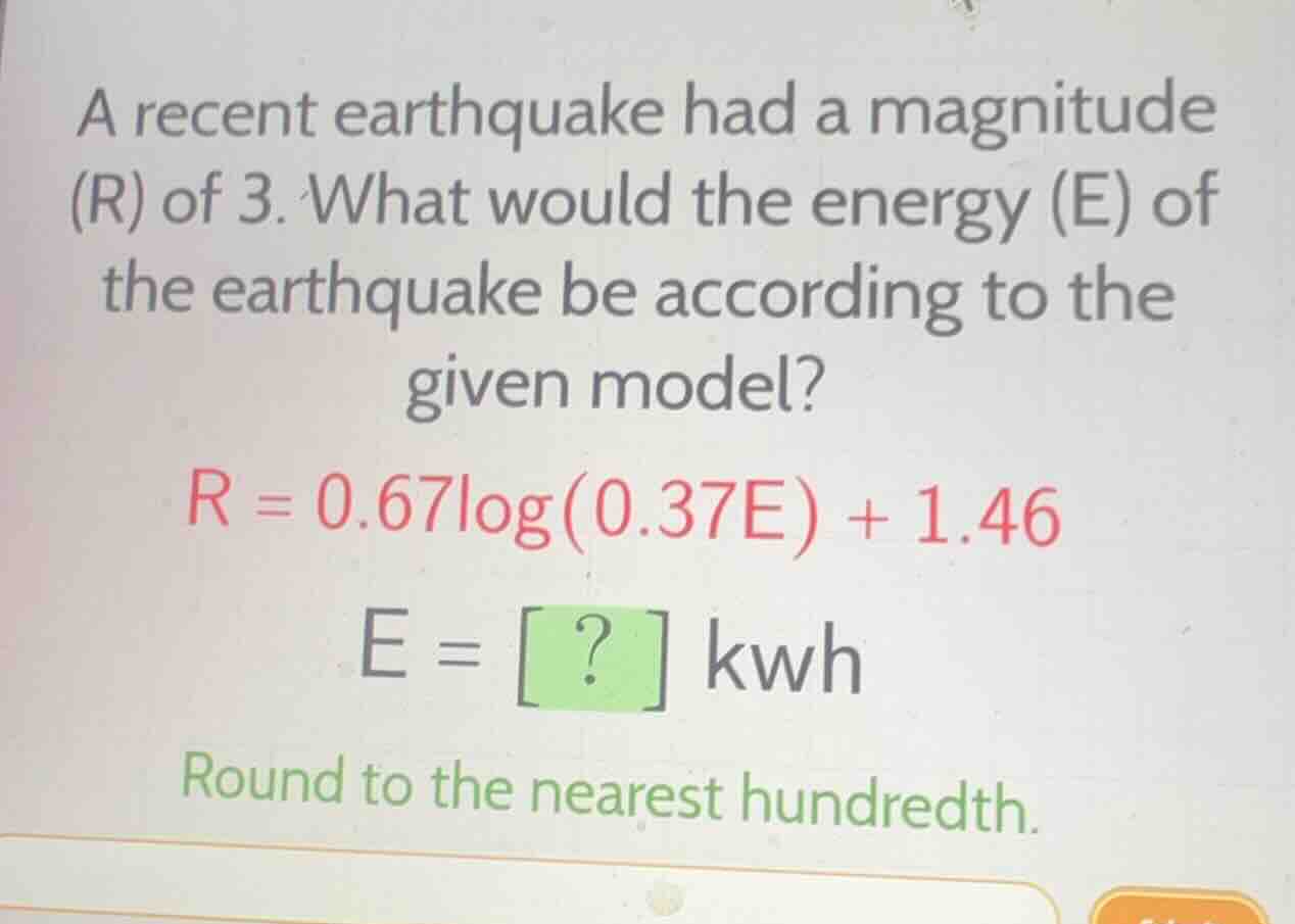 a recent earthquake had a magnitude (r) of 3. what would the energy (e) of the earthquake be according to the given model?\n$r = 0.67\\log(0.37e) + 1.46$\n$e = ?$ kwh\nround to the nearest hundredth.