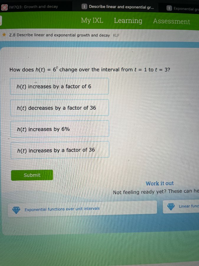 z.8 describe linear and exponential growth and decay klf\nhow does $h(t) = 6^t$ change over the interval from $t = 1$ to $t = 3$\n$h(t)$ increases by a factor of 6\n$h(t)$ decreases by a factor of 36\n$h(t)$ increases by 6%\n$h(t)$ increases by a factor of 36