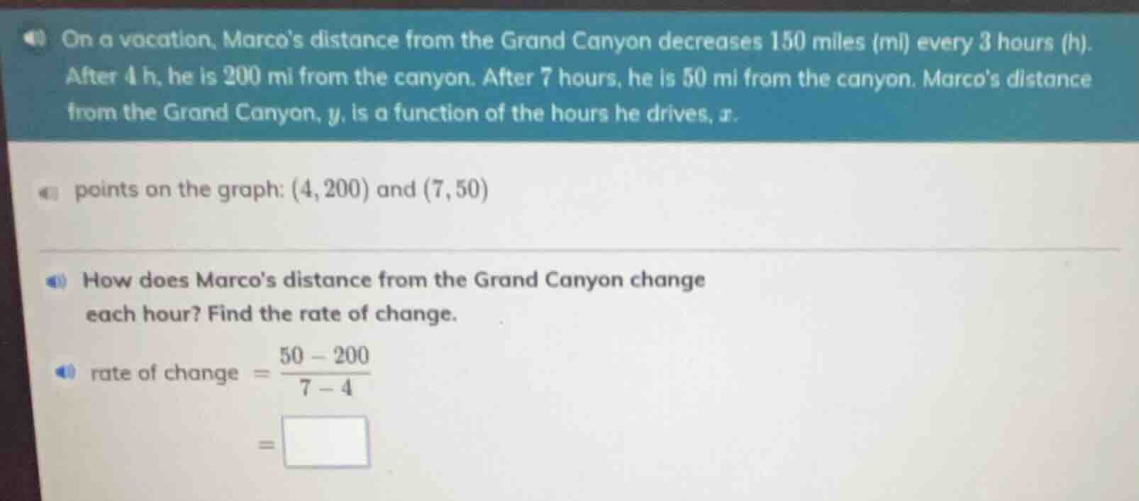 on a vacation, marcos distance from the grand canyon decreases 150 miles (mi) every 3 hours (h). after 4 h, he is 200 mi from the canyon. after 7 hours, he is 50 mi from the canyon. marcos distance from the grand canyon, $y$, is a function of the hours he drives, $x$.\npoints on the graph: $(4, 200)$ and $(7, 50)$\nhow does marcos distance from the grand canyon change each hour? find the rate of change.\nrate of change $= \\frac{50 - 200}{7 - 4}$\n$= \\square$