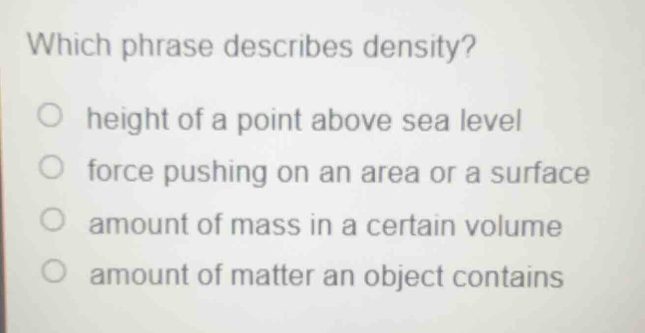 which phrase describes density?○ height of a point above sea level○ force pushing on an area or a surface○ amount of mass in a certain volume○ amount of matter an object contains