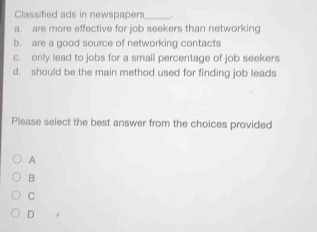 classified ads in newspapers_____.\na. are more effective for job seekers than networking\nb. are a good source of networking contacts\nc. only lead to jobs for a small percentage of job seekers\nd. should be the main method used for finding job leads\n\nplease select the best answer from the choices provided\n○ a\n○ b\n○ c\n○ d