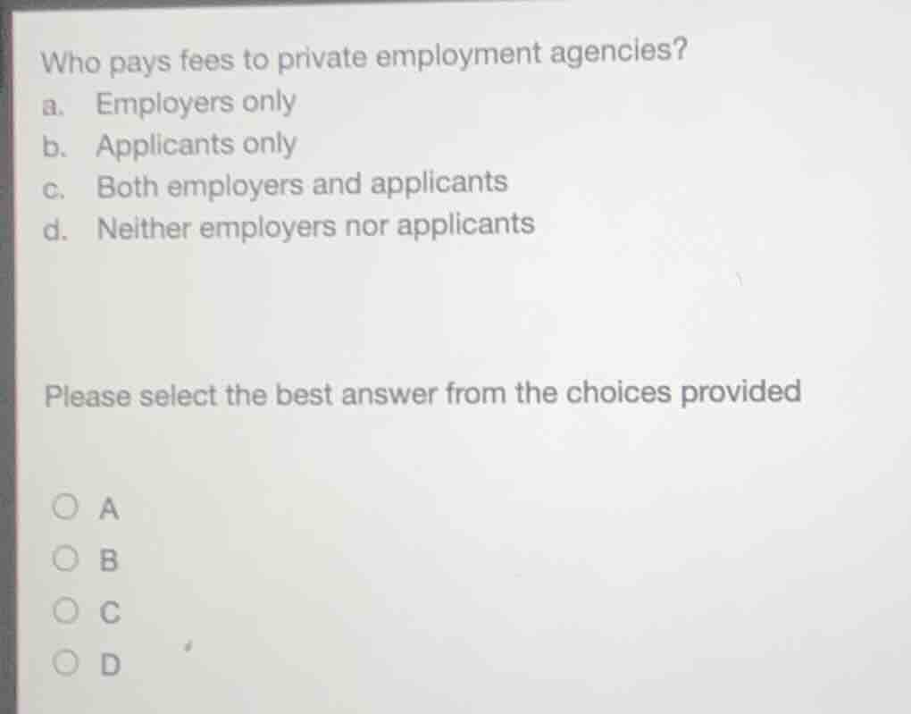 who pays fees to private employment agencies?\na. employers only\nb. applicants only\nc. both employers and applicants\nd. neither employers nor applicants\n\nplease select the best answer from the choices provided\n\na\nb\nc\nd