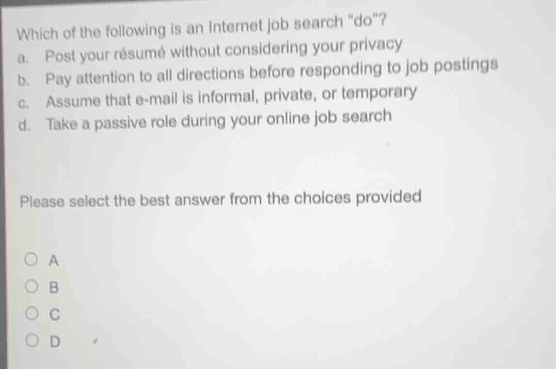 which of the following is an internet job search \do\?\na. post your résumé without considering your privacy\nb. pay attention to all directions before responding to job postings\nc. assume that e-mail is informal, private, or temporary\nd. take a passive role during your online job search\n\nplease select the best answer from the choices provided\na\nb\nc\nd