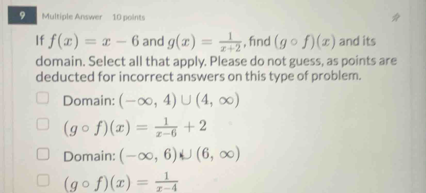 9 multiple answer 10 points\nif $f(x) = x - 6$ and $g(x) = \\frac{1}{x+2}$, find $(g \\circ f)(x)$ and its domain. select all that apply. please do not guess, as points are deducted for incorrect answers on this type of problem.\ndomain: $(-\\infty, 4) \\cup (4, \\infty)$\n$(g \\circ f)(x) = \\frac{1}{x-6} + 2$\ndomain: $(-\\infty, 6) \\cup (6, \\infty)$\n$(g \\circ f)(x) = \\frac{1}{x-4}$