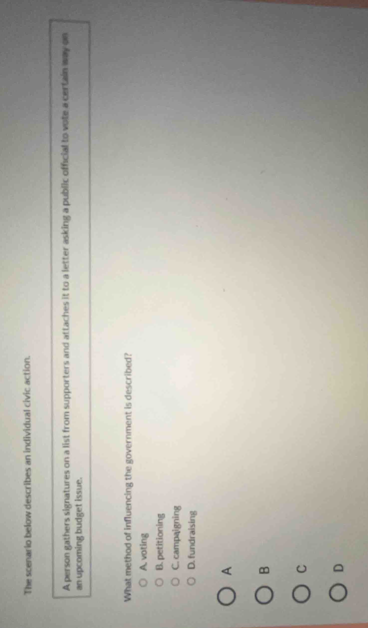the scenario below describes an individual civic action.\na person gathers signatures on a list from supporters and attaches it to a letter asking a public official to vote a certain way on an upcoming budget issue.\nwhat method of influencing the government is described?\na. voting\nb. petitioning\nc. campaigning\nd. fundraising