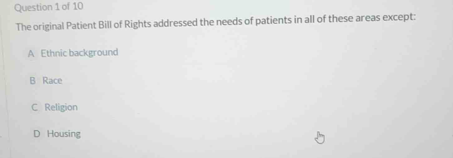 question 1 of 10\nthe original patient bill of rights addressed the needs of patients in all of these areas except:\na ethnic background\nb race\nc religion\nd housing