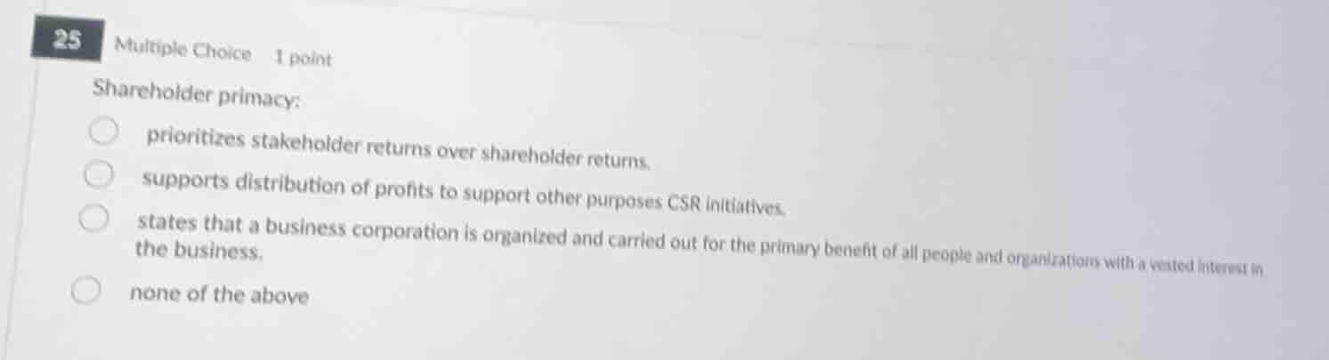 25 multiple choice 1 point\nshareholder primacy:\nprioritizes stakeholder returns over shareholder returns.\nsupports distribution of profits to support other purposes csr initiatives.\nstates that a business corporation is organized and carried out for the primary benefit of all people and organizations with a vested interest in the business.\nnone of the above
