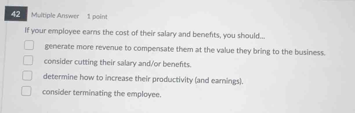 42 multiple answer 1 point\nif your employee earns the cost of their salary and benefits, you should...\ngenerate more revenue to compensate them at the value they bring to the business.\nconsider cutting their salary and/or benefits.\ndetermine how to increase their productivity (and earnings).\nconsider terminating the employee.