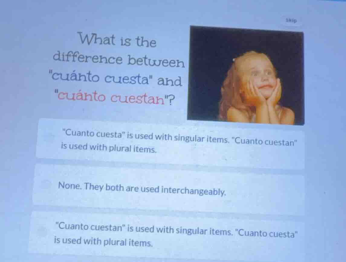 what is the difference between \cuánto cuesta\ and \cuánto cuestan\?\n\cuanto cuesta\ is used with singular items. \cuanto cuestan\ is used with plural items.\nnone. they both are used interchangeably.\n\cuanto cuestan\ is used with singular items. \cuanto cuesta\ is used with plural items.