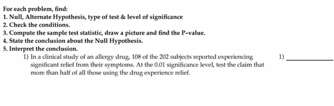 for each problem, find:\n1. null, alternate hypothesis, type of test & level of significance\n2. check the conditions.\n3. compute the sample test statistic, draw a picture and find the p-value.\n4. state the conclusion about the null hypothesis.\n5. interpret the conclusion.\n1) in a clinical study of an allergy drug, 108 of the 202 subjects reported experiencing significant relief from their symptoms. at the 0.01 significance level, test the claim that more than half of all those using the drug experience relief.