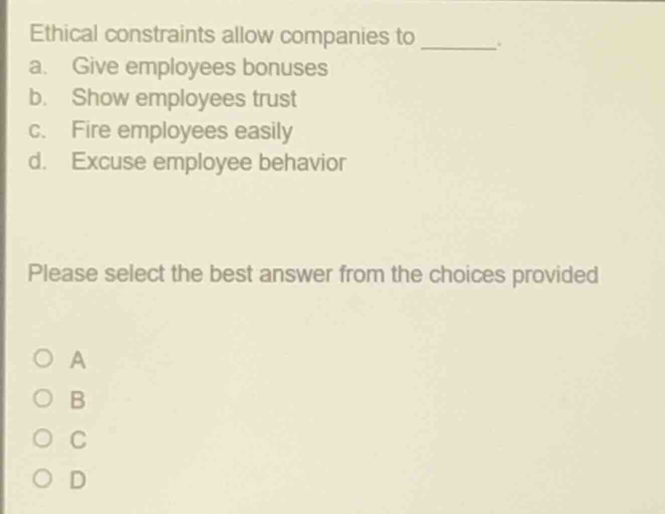 ethical constraints allow companies to _______.\na. give employees bonuses\nb. show employees trust\nc. fire employees easily\nd. excuse employee behavior\n\nplease select the best answer from the choices provided\n\n○ a\n○ b\n○ c\n○ d