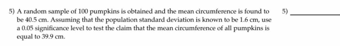 5) a random sample of 100 pumpkins is obtained and the mean circumference is found to be 40.5 cm. assuming that the population standard deviation is known to be 1.6 cm, use a 0.05 significance level to test the claim that the mean circumference of all pumpkins is equal to 39.9 cm.